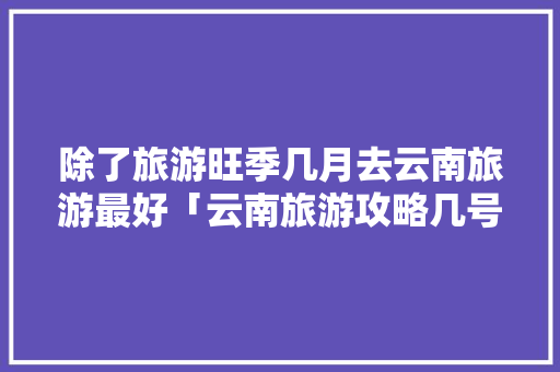 除了旅游旺季几月去云南旅游最好「云南旅游攻略几号去合适呢」 除了旅游旺季几月去云南旅游最好「云南旅游攻略几号去合适呢」 汽车常识