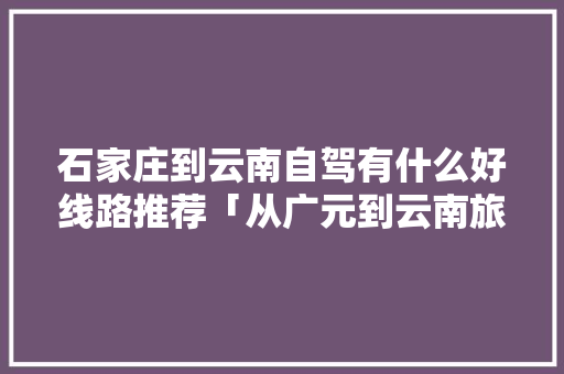 石家庄到云南自驾有什么好线路推荐「从广元到云南旅游攻略路线」 石家庄到云南自驾有什么好线路推荐「从广元到云南旅游攻略路线」 汽车常识