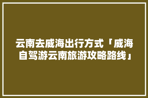 云南去威海出行方式「威海自驾游云南旅游攻略路线」 云南去威海出行方式「威海自驾游云南旅游攻略路线」 教育法律