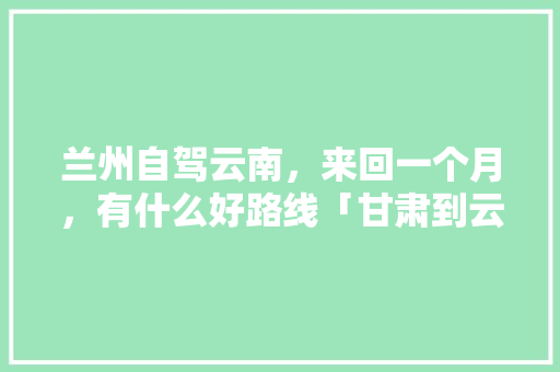 兰州自驾云南，来回一个月，有什么好路线「甘肃到云南旅游攻略10月份」 兰州自驾云南，来回一个月，有什么好路线「甘肃到云南旅游攻略10月份」 教育法律