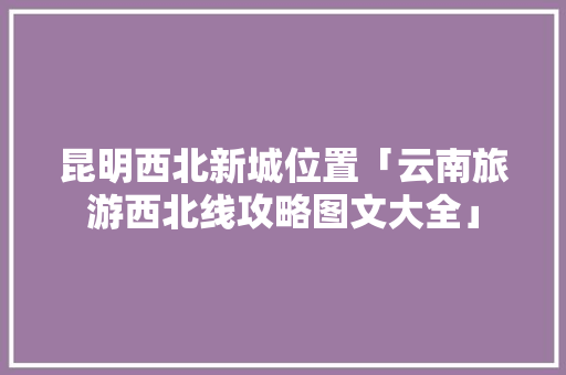昆明西北新城位置「云南旅游西北线攻略图文大全」 昆明西北新城位置「云南旅游西北线攻略图文大全」 旅游攻略