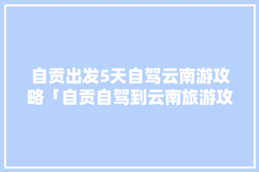 自贡出发5天自驾云南游攻略「自贡自驾到云南旅游攻略路线」 自贡出发5天自驾云南游攻略「自贡自驾到云南旅游攻略路线」 旅游攻略