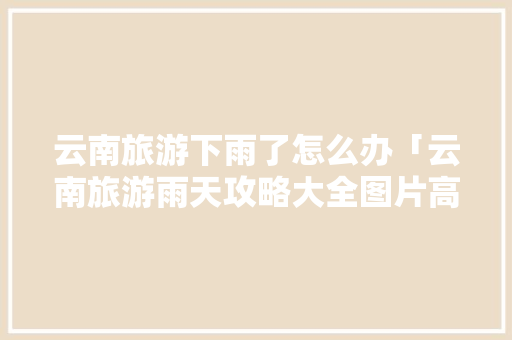 云南旅游下雨了怎么办「云南旅游雨天攻略大全图片高清」 云南旅游下雨了怎么办「云南旅游雨天攻略大全图片高清」 旅游攻略