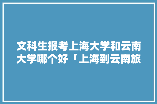 文科生报考上海大学和云南大学哪个好「上海到云南旅游穷游攻略图」 文科生报考上海大学和云南大学哪个好「上海到云南旅游穷游攻略图」 美食菜谱