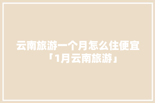 云南旅游一个月怎么住便宜「1月云南旅游」 云南旅游一个月怎么住便宜「1月云南旅游」 美食菜谱