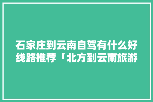 石家庄到云南自驾有什么好线路推荐「北方到云南旅游景点攻略图」 石家庄到云南自驾有什么好线路推荐「北方到云南旅游景点攻略图」 汽车常识