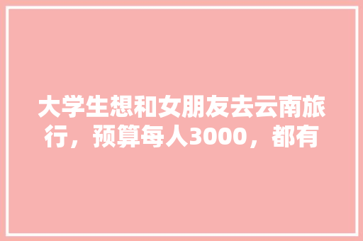 大学生想和女朋友去云南旅行，预算每人3000，都有哪些攻略「云南旅游攻略和价格一样吗」 大学生想和女朋友去云南旅行，预算每人3000，都有哪些攻略「云南旅游攻略和价格一样吗」 教育法律