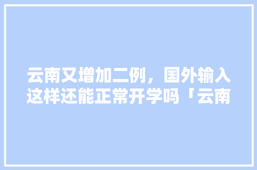 云南又增加二例，国外输入这样还能正常开学吗「云南旅游防疫攻略图片大全」 云南又增加二例，国外输入这样还能正常开学吗「云南旅游防疫攻略图片大全」 教育法律