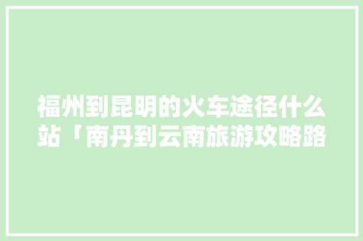 福州到昆明的火车途径什么站「南丹到云南旅游攻略路线」 福州到昆明的火车途径什么站「南丹到云南旅游攻略路线」 教育法律