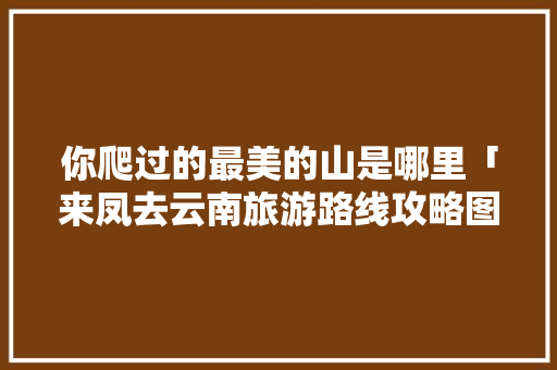 你爬过的最美的山是哪里「来凤去云南旅游路线攻略图」 你爬过的最美的山是哪里「来凤去云南旅游路线攻略图」 健康母婴