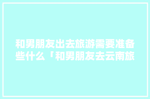 和男朋友出去旅游需要准备些什么「和男朋友去云南旅游的意义」 和男朋友出去旅游需要准备些什么「和男朋友去云南旅游的意义」 美食菜谱