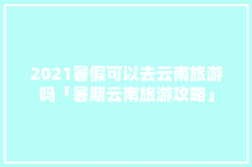 2021暑假可以去云南旅游吗「暑期云南旅游攻略」 2021暑假可以去云南旅游吗「暑期云南旅游攻略」 健康母婴