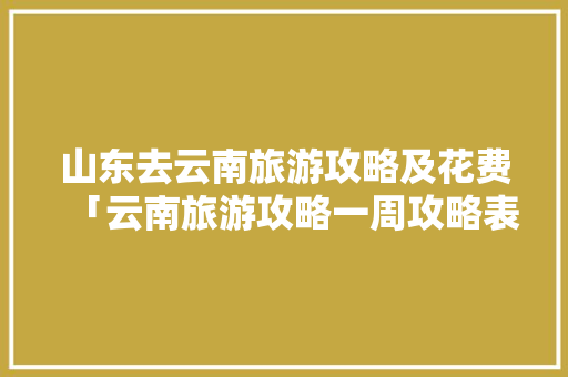 山东去云南旅游攻略及花费「云南旅游攻略一周攻略表图」 山东去云南旅游攻略及花费「云南旅游攻略一周攻略表图」 教育法律
