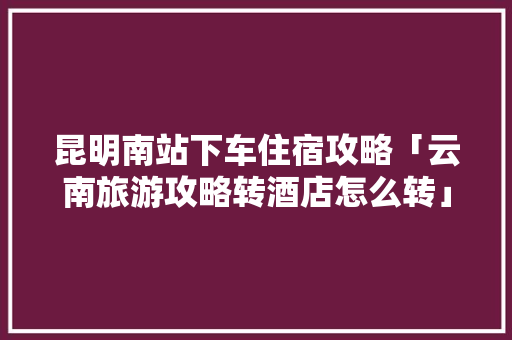 昆明南站下车住宿攻略「云南旅游攻略转酒店怎么转」 昆明南站下车住宿攻略「云南旅游攻略转酒店怎么转」 美食菜谱