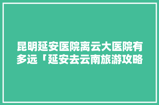 昆明延安医院离云大医院有多远「延安去云南旅游攻略路线」 昆明延安医院离云大医院有多远「延安去云南旅游攻略路线」 旅游攻略