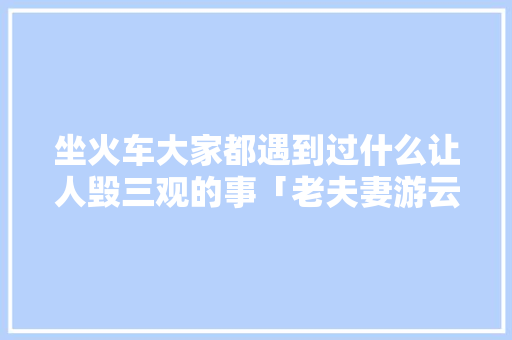 坐火车大家都遇到过什么让人毁三观的事「老夫妻游云南旅游攻略图」 坐火车大家都遇到过什么让人毁三观的事「老夫妻游云南旅游攻略图」 教育法律