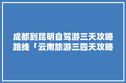 成都到昆明自驾游三天攻略路线「云南旅游三四天攻略」 成都到昆明自驾游三天攻略路线「云南旅游三四天攻略」 旅游攻略