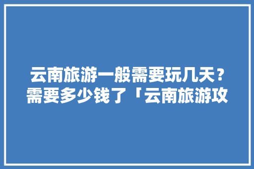云南旅游一般需要玩几天？需要多少钱了「云南旅游攻略嗨游路线」 云南旅游一般需要玩几天？需要多少钱了「云南旅游攻略嗨游路线」 旅游攻略