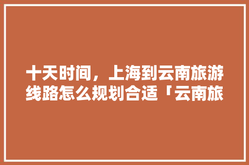 十天时间，上海到云南旅游线路怎么规划合适「云南旅游攻略51期大全视频」 十天时间，上海到云南旅游线路怎么规划合适「云南旅游攻略51期大全视频」 旅游攻略