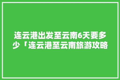 连云港出发至云南6天要多少「连云港至云南旅游攻略路线」 连云港出发至云南6天要多少「连云港至云南旅游攻略路线」 旅游攻略