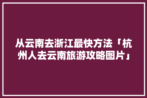 从云南去浙江最快方法「杭州人去云南旅游攻略图片」 从云南去浙江最快方法「杭州人去云南旅游攻略图片」 健康母婴