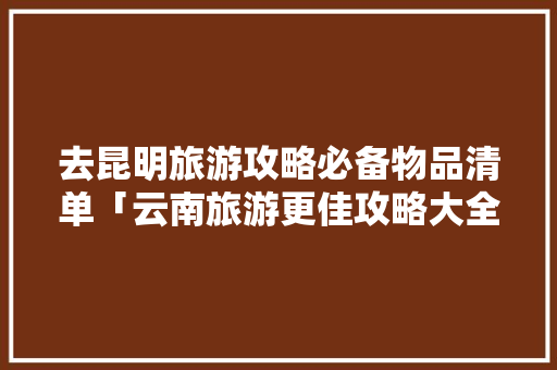 去昆明旅游攻略必备物品清单「云南旅游更佳攻略大全图片」 去昆明旅游攻略必备物品清单「云南旅游更佳攻略大全图片」 旅游攻略