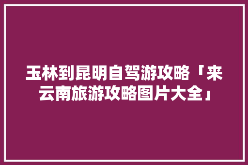玉林到昆明自驾游攻略「来云南旅游攻略图片大全」 玉林到昆明自驾游攻略「来云南旅游攻略图片大全」 旅游攻略
