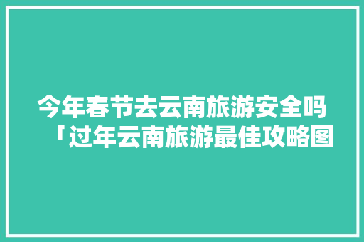 今年春节去云南旅游安全吗「过年云南旅游最佳攻略图」 今年春节去云南旅游安全吗「过年云南旅游最佳攻略图」 健康母婴