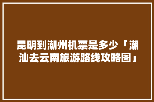 昆明到潮州机票是多少「潮汕去云南旅游路线攻略图」 昆明到潮州机票是多少「潮汕去云南旅游路线攻略图」 健康母婴