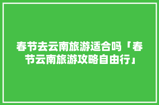 春节去云南旅游适合吗「春节云南旅游攻略自由行」 春节去云南旅游适合吗「春节云南旅游攻略自由行」 健康母婴