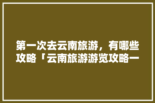 第一次去云南旅游，有哪些攻略「云南旅游游览攻略一日游路线」 第一次去云南旅游，有哪些攻略「云南旅游游览攻略一日游路线」 健康母婴