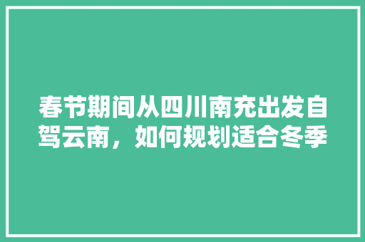 春节期间从四川南充出发自驾云南，如何规划适合冬季游玩的线路「云南旅游攻略冬季跟团游路线」 春节期间从四川南充出发自驾云南，如何规划适合冬季游玩的线路「云南旅游攻略冬季跟团游路线」 旅游攻略