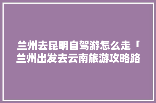 兰州去昆明自驾游怎么走「兰州出发去云南旅游攻略路线」 教育法律