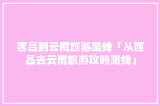 西昌到云南旅游路线「从西昌去云南旅游攻略路线」 西昌到云南旅游路线「从西昌去云南旅游攻略路线」 教育法律