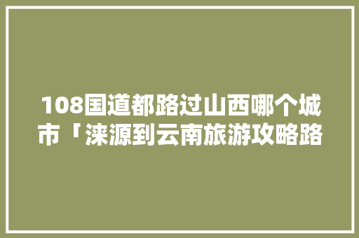 108国道都路过山西哪个城市「涞源到云南旅游攻略路线图」 108国道都路过山西哪个城市「涞源到云南旅游攻略路线图」 健康母婴
