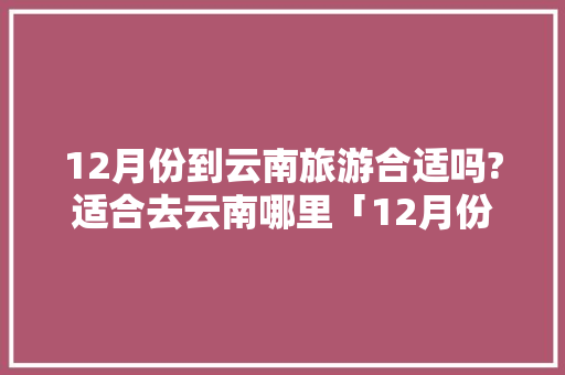 12月份到云南旅游合适吗?适合去云南哪里「12月份云南旅游攻略」 12月份到云南旅游合适吗?适合去云南哪里「12月份云南旅游攻略」 汽车常识