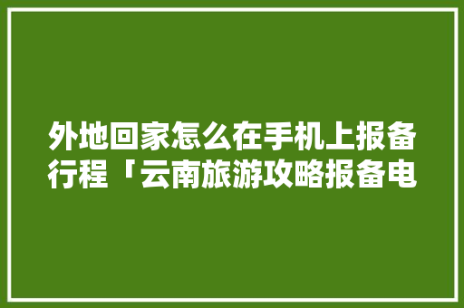 外地回家怎么在手机上报备行程「云南旅游攻略报备电话是多少」 外地回家怎么在手机上报备行程「云南旅游攻略报备电话是多少」 汽车常识