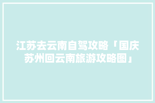 江苏去云南自驾攻略「国庆苏州回云南旅游攻略图」 江苏去云南自驾攻略「国庆苏州回云南旅游攻略图」 健康母婴