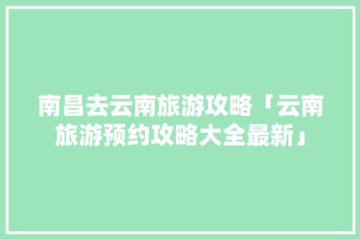 南昌去云南旅游攻略「云南旅游预约攻略大全最新」 南昌去云南旅游攻略「云南旅游预约攻略大全最新」 手机电脑