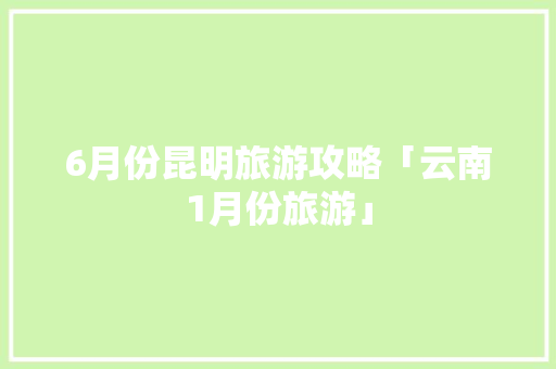 6月份昆明旅游攻略「云南1月份旅游」 6月份昆明旅游攻略「云南1月份旅游」 健康母婴