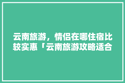 云南旅游，情侣在哪住宿比较实惠「云南旅游攻略适合情侣的地方」 云南旅游，情侣在哪住宿比较实惠「云南旅游攻略适合情侣的地方」 教育法律