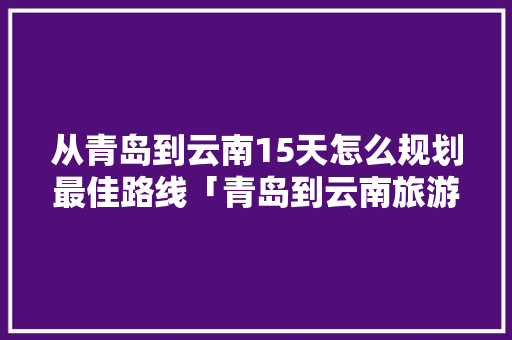 从青岛到云南15天怎么规划最佳路线「青岛到云南旅游6天攻略路线」 从青岛到云南15天怎么规划最佳路线「青岛到云南旅游6天攻略路线」 时尚穿搭