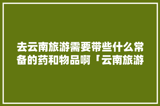 去云南旅游需要带些什么常备的药和物品啊「云南旅游攻略携带东西有哪些」 去云南旅游需要带些什么常备的药和物品啊「云南旅游攻略携带东西有哪些」 教育法律