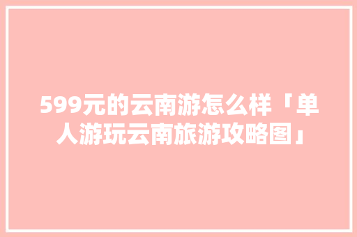 599元的云南游怎么样「单人游玩云南旅游攻略图」 599元的云南游怎么样「单人游玩云南旅游攻略图」 教育法律