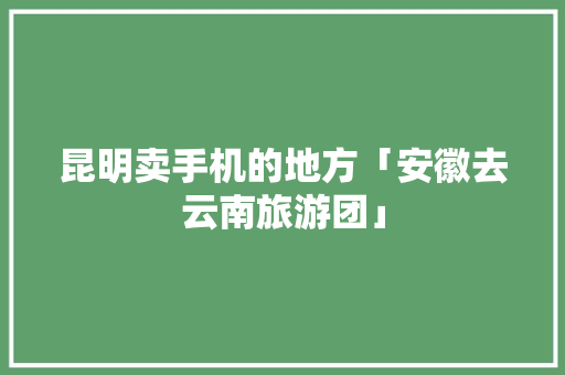 昆明卖手机的地方「安徽去云南旅游团」 昆明卖手机的地方「安徽去云南旅游团」 手机电脑