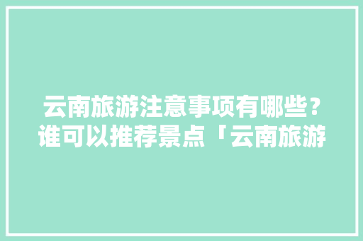 云南旅游注意事项有哪些？谁可以推荐景点「云南旅游攻略的注意事项有哪些」 云南旅游注意事项有哪些？谁可以推荐景点「云南旅游攻略的注意事项有哪些」 教育法律