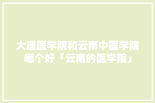 大理医学院和云南中医学院哪个好「云南的医学院」 大理医学院和云南中医学院哪个好「云南的医学院」 旅游攻略