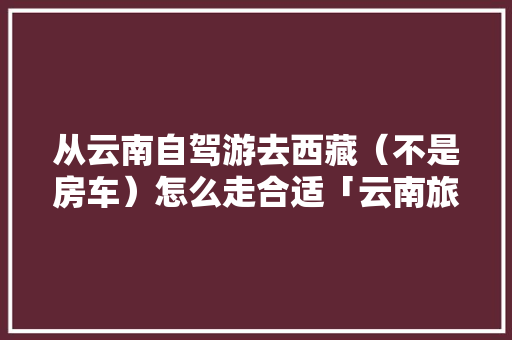 从云南自驾游去西藏（不是房车）怎么走合适「云南旅游去拉萨攻略路线图」 从云南自驾游去西藏（不是房车）怎么走合适「云南旅游去拉萨攻略路线图」 旅游攻略