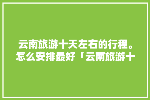 云南旅游十天左右的行程。怎么安排最好「云南旅游十日游攻略视频大全」 云南旅游十天左右的行程。怎么安排最好「云南旅游十日游攻略视频大全」 时尚穿搭
