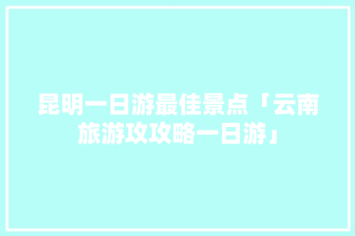 昆明一日游最佳景点「云南旅游攻攻略一日游」 昆明一日游最佳景点「云南旅游攻攻略一日游」 汽车常识